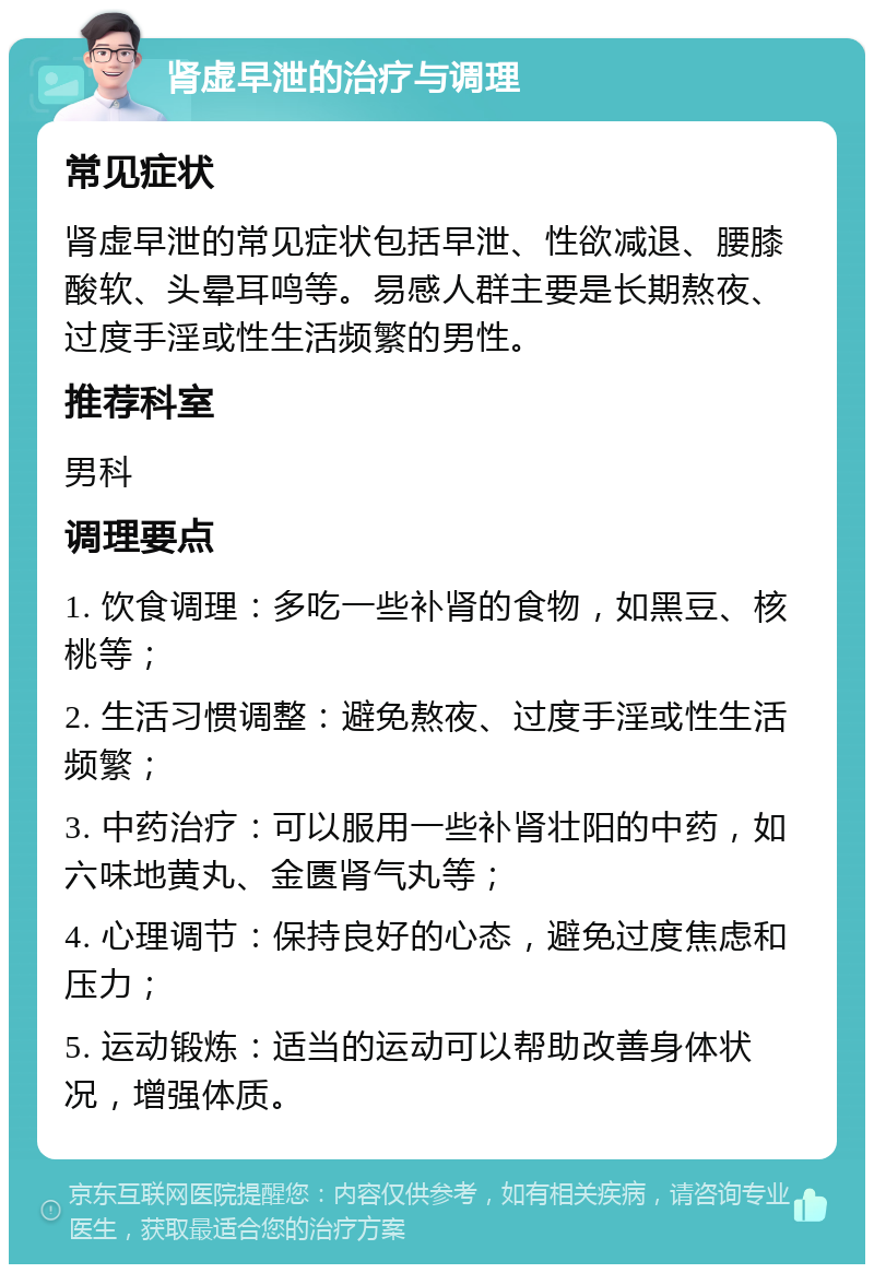 肾虚早泄的治疗与调理 常见症状 肾虚早泄的常见症状包括早泄、性欲减退、腰膝酸软、头晕耳鸣等。易感人群主要是长期熬夜、过度手淫或性生活频繁的男性。 推荐科室 男科 调理要点 1. 饮食调理：多吃一些补肾的食物，如黑豆、核桃等； 2. 生活习惯调整：避免熬夜、过度手淫或性生活频繁； 3. 中药治疗：可以服用一些补肾壮阳的中药，如六味地黄丸、金匮肾气丸等； 4. 心理调节：保持良好的心态，避免过度焦虑和压力； 5. 运动锻炼：适当的运动可以帮助改善身体状况，增强体质。