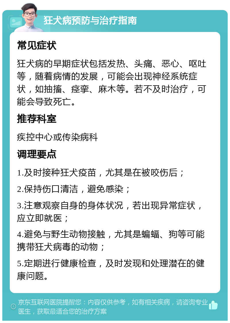 狂犬病预防与治疗指南 常见症状 狂犬病的早期症状包括发热、头痛、恶心、呕吐等，随着病情的发展，可能会出现神经系统症状，如抽搐、痉挛、麻木等。若不及时治疗，可能会导致死亡。 推荐科室 疾控中心或传染病科 调理要点 1.及时接种狂犬疫苗，尤其是在被咬伤后； 2.保持伤口清洁，避免感染； 3.注意观察自身的身体状况，若出现异常症状，应立即就医； 4.避免与野生动物接触，尤其是蝙蝠、狗等可能携带狂犬病毒的动物； 5.定期进行健康检查，及时发现和处理潜在的健康问题。