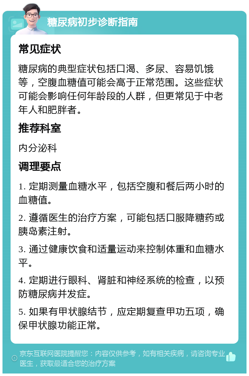 糖尿病初步诊断指南 常见症状 糖尿病的典型症状包括口渴、多尿、容易饥饿等，空腹血糖值可能会高于正常范围。这些症状可能会影响任何年龄段的人群，但更常见于中老年人和肥胖者。 推荐科室 内分泌科 调理要点 1. 定期测量血糖水平，包括空腹和餐后两小时的血糖值。 2. 遵循医生的治疗方案，可能包括口服降糖药或胰岛素注射。 3. 通过健康饮食和适量运动来控制体重和血糖水平。 4. 定期进行眼科、肾脏和神经系统的检查，以预防糖尿病并发症。 5. 如果有甲状腺结节，应定期复查甲功五项，确保甲状腺功能正常。