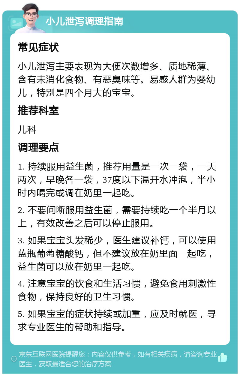 小儿泄泻调理指南 常见症状 小儿泄泻主要表现为大便次数增多、质地稀薄、含有未消化食物、有恶臭味等。易感人群为婴幼儿，特别是四个月大的宝宝。 推荐科室 儿科 调理要点 1. 持续服用益生菌，推荐用量是一次一袋，一天两次，早晚各一袋，37度以下温开水冲泡，半小时内喝完或调在奶里一起吃。 2. 不要间断服用益生菌，需要持续吃一个半月以上，有效改善之后可以停止服用。 3. 如果宝宝头发稀少，医生建议补钙，可以使用蓝瓶葡萄糖酸钙，但不建议放在奶里面一起吃，益生菌可以放在奶里一起吃。 4. 注意宝宝的饮食和生活习惯，避免食用刺激性食物，保持良好的卫生习惯。 5. 如果宝宝的症状持续或加重，应及时就医，寻求专业医生的帮助和指导。