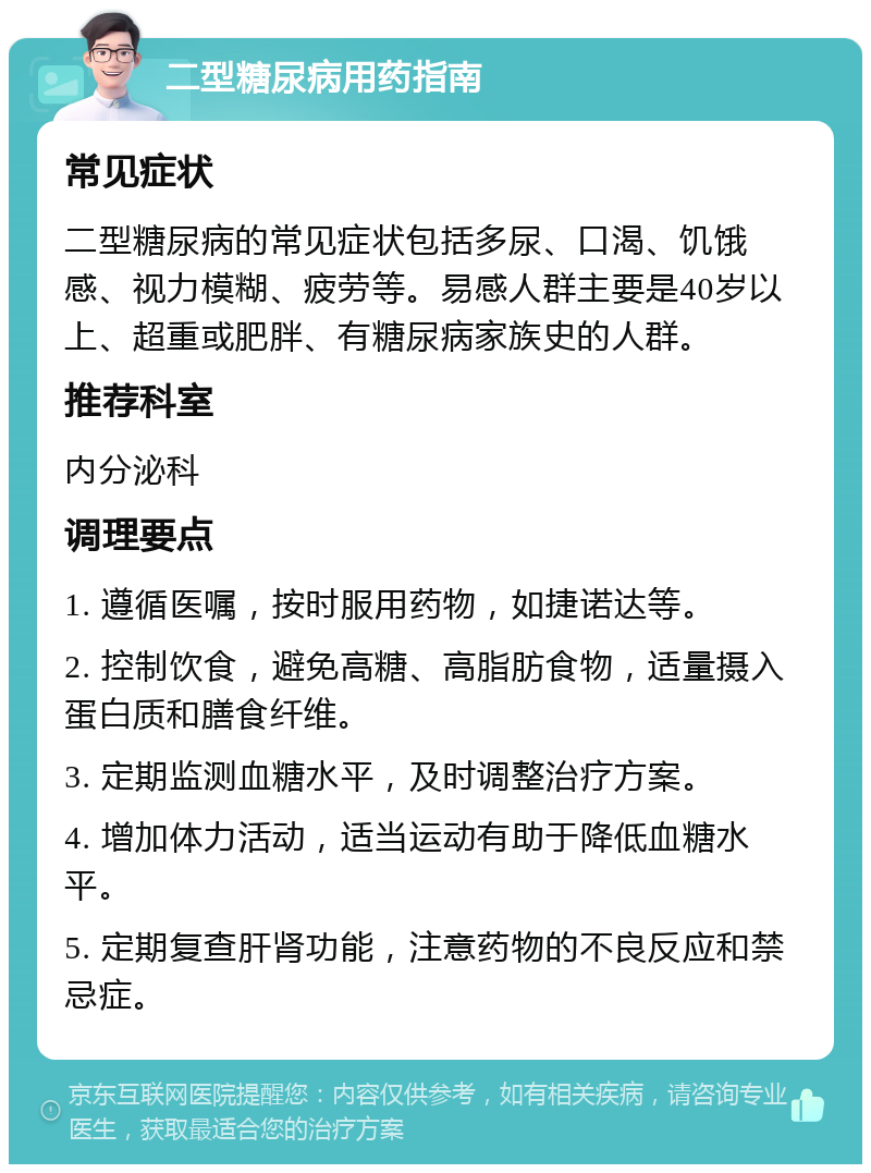 二型糖尿病用药指南 常见症状 二型糖尿病的常见症状包括多尿、口渴、饥饿感、视力模糊、疲劳等。易感人群主要是40岁以上、超重或肥胖、有糖尿病家族史的人群。 推荐科室 内分泌科 调理要点 1. 遵循医嘱，按时服用药物，如捷诺达等。 2. 控制饮食，避免高糖、高脂肪食物，适量摄入蛋白质和膳食纤维。 3. 定期监测血糖水平，及时调整治疗方案。 4. 增加体力活动，适当运动有助于降低血糖水平。 5. 定期复查肝肾功能，注意药物的不良反应和禁忌症。