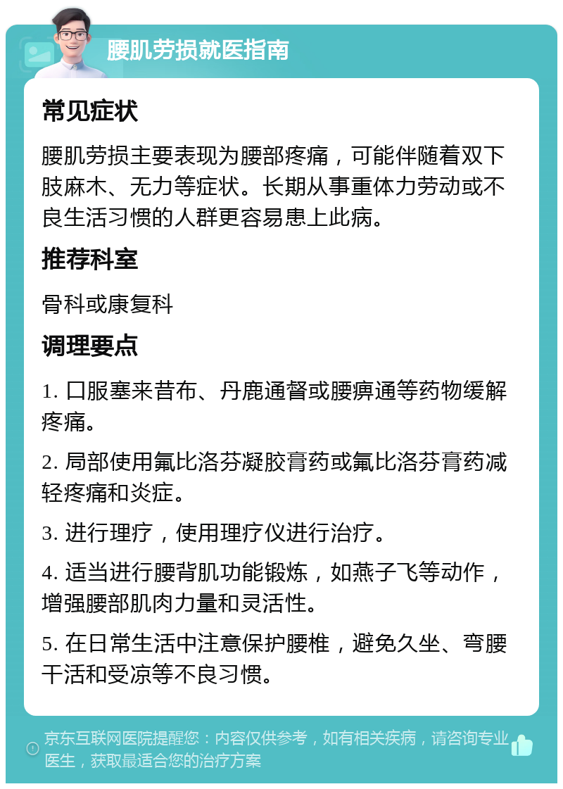 腰肌劳损就医指南 常见症状 腰肌劳损主要表现为腰部疼痛，可能伴随着双下肢麻木、无力等症状。长期从事重体力劳动或不良生活习惯的人群更容易患上此病。 推荐科室 骨科或康复科 调理要点 1. 口服塞来昔布、丹鹿通督或腰痹通等药物缓解疼痛。 2. 局部使用氟比洛芬凝胶膏药或氟比洛芬膏药减轻疼痛和炎症。 3. 进行理疗，使用理疗仪进行治疗。 4. 适当进行腰背肌功能锻炼，如燕子飞等动作，增强腰部肌肉力量和灵活性。 5. 在日常生活中注意保护腰椎，避免久坐、弯腰干活和受凉等不良习惯。