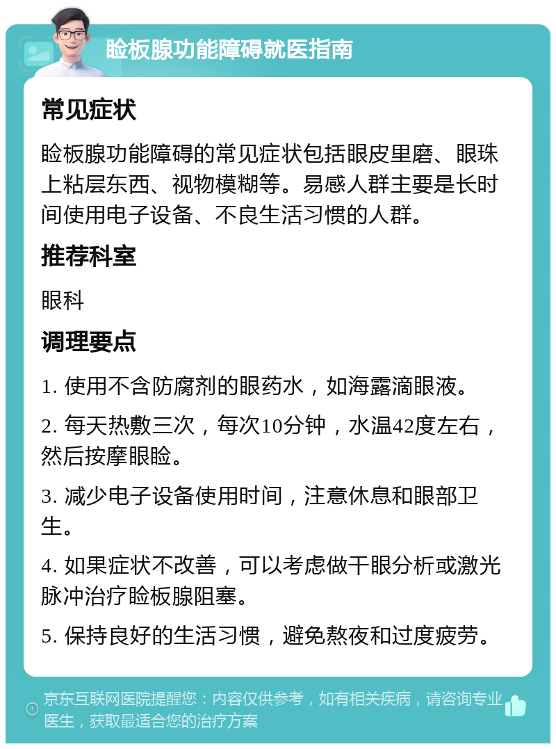 睑板腺功能障碍就医指南 常见症状 睑板腺功能障碍的常见症状包括眼皮里磨、眼珠上粘层东西、视物模糊等。易感人群主要是长时间使用电子设备、不良生活习惯的人群。 推荐科室 眼科 调理要点 1. 使用不含防腐剂的眼药水，如海露滴眼液。 2. 每天热敷三次，每次10分钟，水温42度左右，然后按摩眼睑。 3. 减少电子设备使用时间，注意休息和眼部卫生。 4. 如果症状不改善，可以考虑做干眼分析或激光脉冲治疗睑板腺阻塞。 5. 保持良好的生活习惯，避免熬夜和过度疲劳。