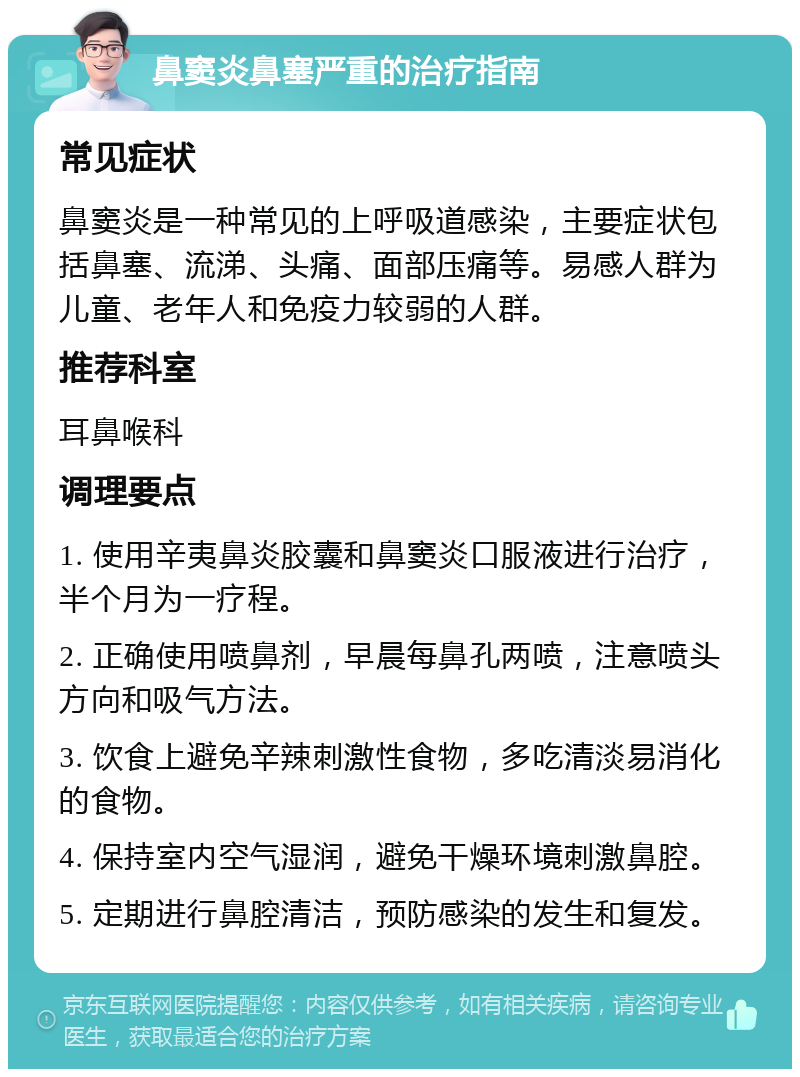 鼻窦炎鼻塞严重的治疗指南 常见症状 鼻窦炎是一种常见的上呼吸道感染，主要症状包括鼻塞、流涕、头痛、面部压痛等。易感人群为儿童、老年人和免疫力较弱的人群。 推荐科室 耳鼻喉科 调理要点 1. 使用辛夷鼻炎胶囊和鼻窦炎口服液进行治疗，半个月为一疗程。 2. 正确使用喷鼻剂，早晨每鼻孔两喷，注意喷头方向和吸气方法。 3. 饮食上避免辛辣刺激性食物，多吃清淡易消化的食物。 4. 保持室内空气湿润，避免干燥环境刺激鼻腔。 5. 定期进行鼻腔清洁，预防感染的发生和复发。