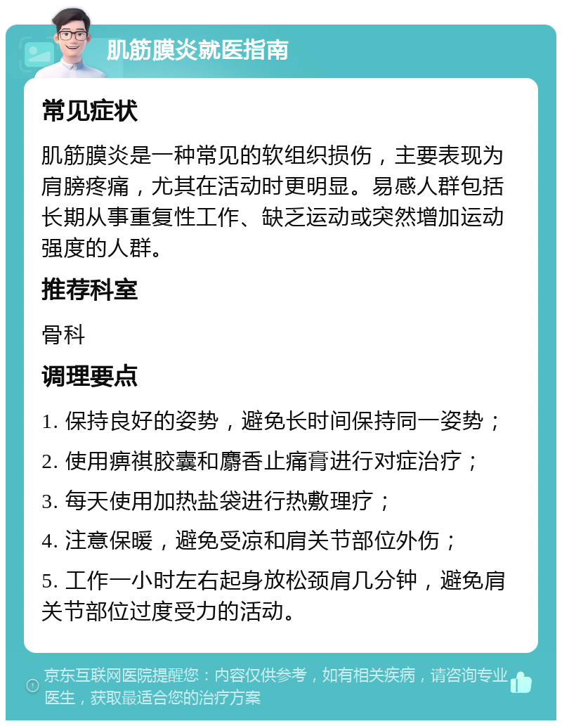 肌筋膜炎就医指南 常见症状 肌筋膜炎是一种常见的软组织损伤，主要表现为肩膀疼痛，尤其在活动时更明显。易感人群包括长期从事重复性工作、缺乏运动或突然增加运动强度的人群。 推荐科室 骨科 调理要点 1. 保持良好的姿势，避免长时间保持同一姿势； 2. 使用痹祺胶囊和麝香止痛膏进行对症治疗； 3. 每天使用加热盐袋进行热敷理疗； 4. 注意保暖，避免受凉和肩关节部位外伤； 5. 工作一小时左右起身放松颈肩几分钟，避免肩关节部位过度受力的活动。