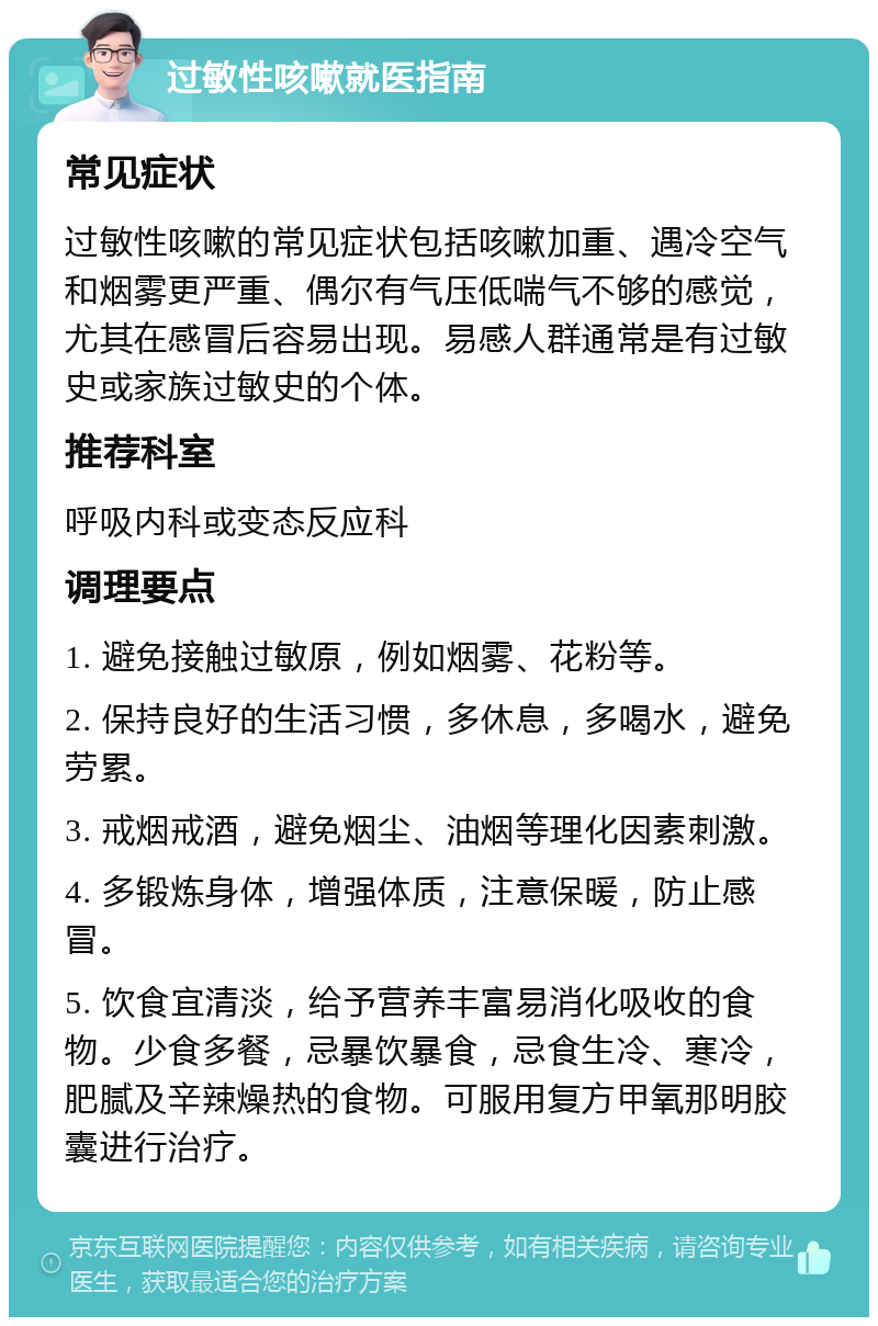 过敏性咳嗽就医指南 常见症状 过敏性咳嗽的常见症状包括咳嗽加重、遇冷空气和烟雾更严重、偶尔有气压低喘气不够的感觉，尤其在感冒后容易出现。易感人群通常是有过敏史或家族过敏史的个体。 推荐科室 呼吸内科或变态反应科 调理要点 1. 避免接触过敏原，例如烟雾、花粉等。 2. 保持良好的生活习惯，多休息，多喝水，避免劳累。 3. 戒烟戒酒，避免烟尘、油烟等理化因素刺激。 4. 多锻炼身体，增强体质，注意保暖，防止感冒。 5. 饮食宜清淡，给予营养丰富易消化吸收的食物。少食多餐，忌暴饮暴食，忌食生冷、寒冷，肥腻及辛辣燥热的食物。可服用复方甲氧那明胶囊进行治疗。