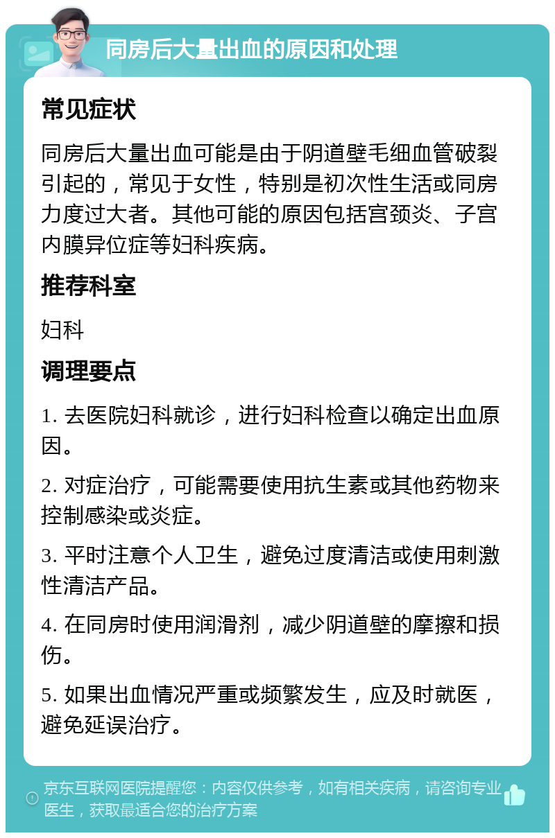 同房后大量出血的原因和处理 常见症状 同房后大量出血可能是由于阴道壁毛细血管破裂引起的，常见于女性，特别是初次性生活或同房力度过大者。其他可能的原因包括宫颈炎、子宫内膜异位症等妇科疾病。 推荐科室 妇科 调理要点 1. 去医院妇科就诊，进行妇科检查以确定出血原因。 2. 对症治疗，可能需要使用抗生素或其他药物来控制感染或炎症。 3. 平时注意个人卫生，避免过度清洁或使用刺激性清洁产品。 4. 在同房时使用润滑剂，减少阴道壁的摩擦和损伤。 5. 如果出血情况严重或频繁发生，应及时就医，避免延误治疗。