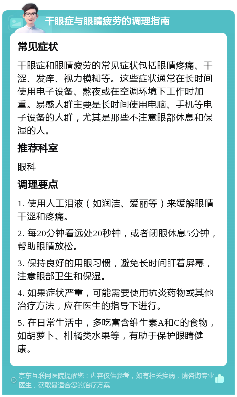 干眼症与眼睛疲劳的调理指南 常见症状 干眼症和眼睛疲劳的常见症状包括眼睛疼痛、干涩、发痒、视力模糊等。这些症状通常在长时间使用电子设备、熬夜或在空调环境下工作时加重。易感人群主要是长时间使用电脑、手机等电子设备的人群，尤其是那些不注意眼部休息和保湿的人。 推荐科室 眼科 调理要点 1. 使用人工泪液（如润洁、爱丽等）来缓解眼睛干涩和疼痛。 2. 每20分钟看远处20秒钟，或者闭眼休息5分钟，帮助眼睛放松。 3. 保持良好的用眼习惯，避免长时间盯着屏幕，注意眼部卫生和保湿。 4. 如果症状严重，可能需要使用抗炎药物或其他治疗方法，应在医生的指导下进行。 5. 在日常生活中，多吃富含维生素A和C的食物，如胡萝卜、柑橘类水果等，有助于保护眼睛健康。