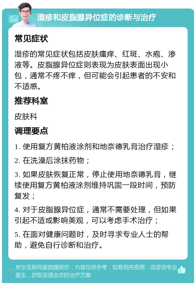 湿疹和皮脂腺异位症的诊断与治疗 常见症状 湿疹的常见症状包括皮肤瘙痒、红斑、水疱、渗液等。皮脂腺异位症则表现为皮肤表面出现小包，通常不疼不痒，但可能会引起患者的不安和不适感。 推荐科室 皮肤科 调理要点 1. 使用复方黄柏液涂剂和地奈德乳膏治疗湿疹； 2. 在洗澡后涂抹药物； 3. 如果皮肤恢复正常，停止使用地奈德乳膏，继续使用复方黄柏液涂剂维持巩固一段时间，预防复发； 4. 对于皮脂腺异位症，通常不需要处理，但如果引起不适或影响美观，可以考虑手术治疗； 5. 在面对健康问题时，及时寻求专业人士的帮助，避免自行诊断和治疗。