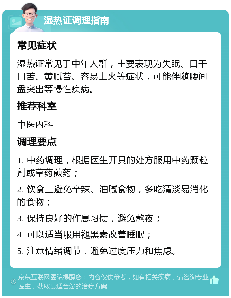 湿热证调理指南 常见症状 湿热证常见于中年人群，主要表现为失眠、口干口苦、黄腻苔、容易上火等症状，可能伴随腰间盘突出等慢性疾病。 推荐科室 中医内科 调理要点 1. 中药调理，根据医生开具的处方服用中药颗粒剂或草药煎药； 2. 饮食上避免辛辣、油腻食物，多吃清淡易消化的食物； 3. 保持良好的作息习惯，避免熬夜； 4. 可以适当服用褪黑素改善睡眠； 5. 注意情绪调节，避免过度压力和焦虑。