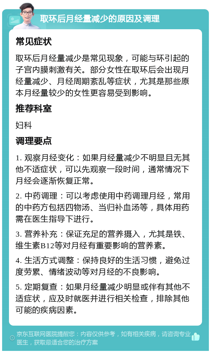 取环后月经量减少的原因及调理 常见症状 取环后月经量减少是常见现象，可能与环引起的子宫内膜刺激有关。部分女性在取环后会出现月经量减少、月经周期紊乱等症状，尤其是那些原本月经量较少的女性更容易受到影响。 推荐科室 妇科 调理要点 1. 观察月经变化：如果月经量减少不明显且无其他不适症状，可以先观察一段时间，通常情况下月经会逐渐恢复正常。 2. 中药调理：可以考虑使用中药调理月经，常用的中药方包括四物汤、当归补血汤等，具体用药需在医生指导下进行。 3. 营养补充：保证充足的营养摄入，尤其是铁、维生素B12等对月经有重要影响的营养素。 4. 生活方式调整：保持良好的生活习惯，避免过度劳累、情绪波动等对月经的不良影响。 5. 定期复查：如果月经量减少明显或伴有其他不适症状，应及时就医并进行相关检查，排除其他可能的疾病因素。