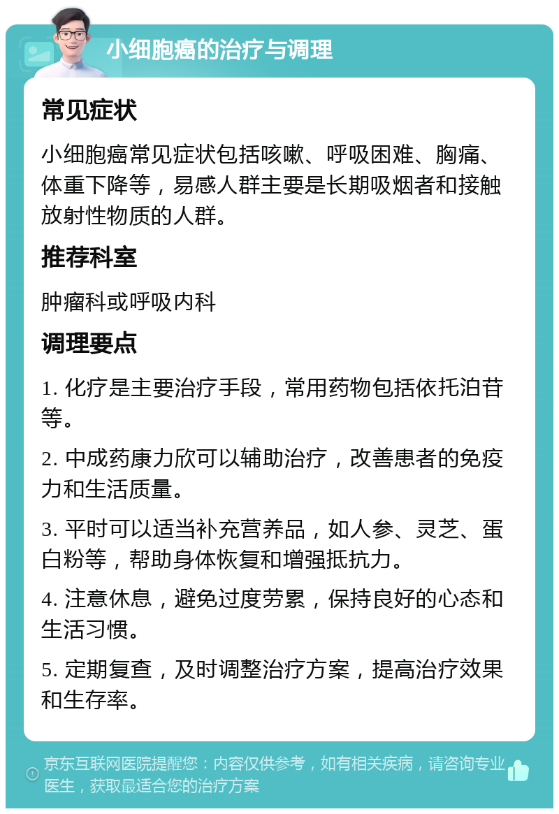 小细胞癌的治疗与调理 常见症状 小细胞癌常见症状包括咳嗽、呼吸困难、胸痛、体重下降等，易感人群主要是长期吸烟者和接触放射性物质的人群。 推荐科室 肿瘤科或呼吸内科 调理要点 1. 化疗是主要治疗手段，常用药物包括依托泊苷等。 2. 中成药康力欣可以辅助治疗，改善患者的免疫力和生活质量。 3. 平时可以适当补充营养品，如人参、灵芝、蛋白粉等，帮助身体恢复和增强抵抗力。 4. 注意休息，避免过度劳累，保持良好的心态和生活习惯。 5. 定期复查，及时调整治疗方案，提高治疗效果和生存率。