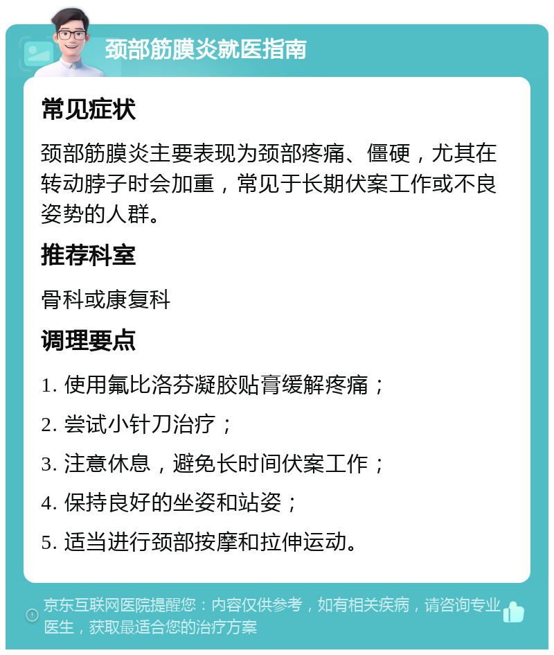 颈部筋膜炎就医指南 常见症状 颈部筋膜炎主要表现为颈部疼痛、僵硬，尤其在转动脖子时会加重，常见于长期伏案工作或不良姿势的人群。 推荐科室 骨科或康复科 调理要点 1. 使用氟比洛芬凝胶贴膏缓解疼痛； 2. 尝试小针刀治疗； 3. 注意休息，避免长时间伏案工作； 4. 保持良好的坐姿和站姿； 5. 适当进行颈部按摩和拉伸运动。