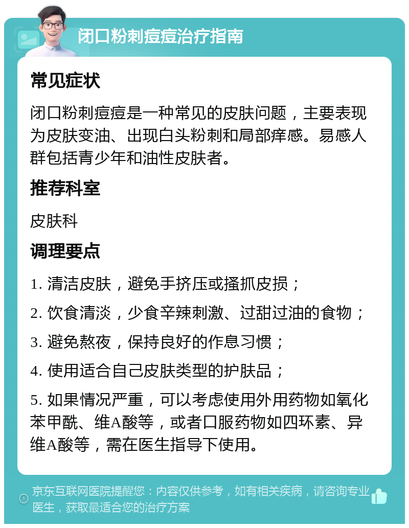 闭口粉刺痘痘治疗指南 常见症状 闭口粉刺痘痘是一种常见的皮肤问题，主要表现为皮肤变油、出现白头粉刺和局部痒感。易感人群包括青少年和油性皮肤者。 推荐科室 皮肤科 调理要点 1. 清洁皮肤，避免手挤压或搔抓皮损； 2. 饮食清淡，少食辛辣刺激、过甜过油的食物； 3. 避免熬夜，保持良好的作息习惯； 4. 使用适合自己皮肤类型的护肤品； 5. 如果情况严重，可以考虑使用外用药物如氧化苯甲酰、维A酸等，或者口服药物如四环素、异维A酸等，需在医生指导下使用。