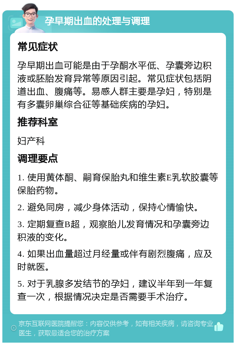 孕早期出血的处理与调理 常见症状 孕早期出血可能是由于孕酮水平低、孕囊旁边积液或胚胎发育异常等原因引起。常见症状包括阴道出血、腹痛等。易感人群主要是孕妇，特别是有多囊卵巢综合征等基础疾病的孕妇。 推荐科室 妇产科 调理要点 1. 使用黄体酮、嗣育保胎丸和维生素E乳软胶囊等保胎药物。 2. 避免同房，减少身体活动，保持心情愉快。 3. 定期复查B超，观察胎儿发育情况和孕囊旁边积液的变化。 4. 如果出血量超过月经量或伴有剧烈腹痛，应及时就医。 5. 对于乳腺多发结节的孕妇，建议半年到一年复查一次，根据情况决定是否需要手术治疗。