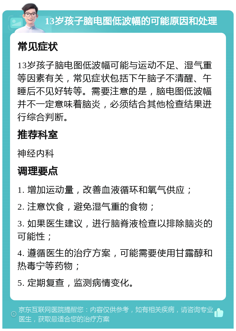 13岁孩子脑电图低波幅的可能原因和处理 常见症状 13岁孩子脑电图低波幅可能与运动不足、湿气重等因素有关，常见症状包括下午脑子不清醒、午睡后不见好转等。需要注意的是，脑电图低波幅并不一定意味着脑炎，必须结合其他检查结果进行综合判断。 推荐科室 神经内科 调理要点 1. 增加运动量，改善血液循环和氧气供应； 2. 注意饮食，避免湿气重的食物； 3. 如果医生建议，进行脑脊液检查以排除脑炎的可能性； 4. 遵循医生的治疗方案，可能需要使用甘露醇和热毒宁等药物； 5. 定期复查，监测病情变化。