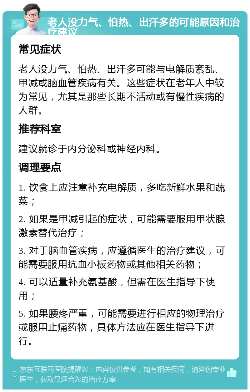 老人没力气、怕热、出汗多的可能原因和治疗建议 常见症状 老人没力气、怕热、出汗多可能与电解质紊乱、甲减或脑血管疾病有关。这些症状在老年人中较为常见，尤其是那些长期不活动或有慢性疾病的人群。 推荐科室 建议就诊于内分泌科或神经内科。 调理要点 1. 饮食上应注意补充电解质，多吃新鲜水果和蔬菜； 2. 如果是甲减引起的症状，可能需要服用甲状腺激素替代治疗； 3. 对于脑血管疾病，应遵循医生的治疗建议，可能需要服用抗血小板药物或其他相关药物； 4. 可以适量补充氨基酸，但需在医生指导下使用； 5. 如果腰疼严重，可能需要进行相应的物理治疗或服用止痛药物，具体方法应在医生指导下进行。