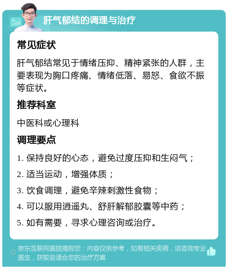 肝气郁结的调理与治疗 常见症状 肝气郁结常见于情绪压抑、精神紧张的人群，主要表现为胸口疼痛、情绪低落、易怒、食欲不振等症状。 推荐科室 中医科或心理科 调理要点 1. 保持良好的心态，避免过度压抑和生闷气； 2. 适当运动，增强体质； 3. 饮食调理，避免辛辣刺激性食物； 4. 可以服用逍遥丸、舒肝解郁胶囊等中药； 5. 如有需要，寻求心理咨询或治疗。