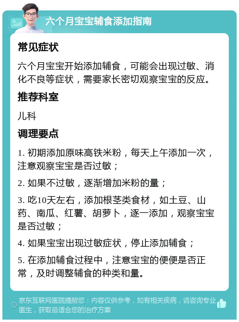 六个月宝宝辅食添加指南 常见症状 六个月宝宝开始添加辅食，可能会出现过敏、消化不良等症状，需要家长密切观察宝宝的反应。 推荐科室 儿科 调理要点 1. 初期添加原味高铁米粉，每天上午添加一次，注意观察宝宝是否过敏； 2. 如果不过敏，逐渐增加米粉的量； 3. 吃10天左右，添加根茎类食材，如土豆、山药、南瓜、红薯、胡萝卜，逐一添加，观察宝宝是否过敏； 4. 如果宝宝出现过敏症状，停止添加辅食； 5. 在添加辅食过程中，注意宝宝的便便是否正常，及时调整辅食的种类和量。