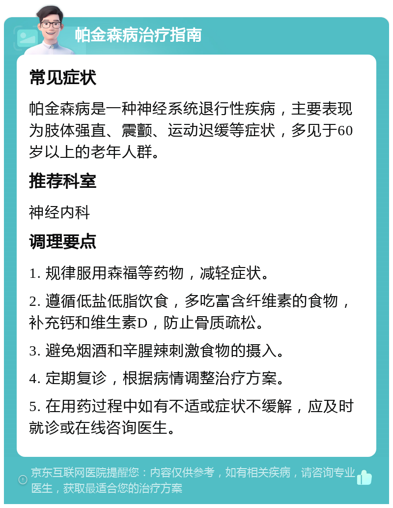 帕金森病治疗指南 常见症状 帕金森病是一种神经系统退行性疾病，主要表现为肢体强直、震颤、运动迟缓等症状，多见于60岁以上的老年人群。 推荐科室 神经内科 调理要点 1. 规律服用森福等药物，减轻症状。 2. 遵循低盐低脂饮食，多吃富含纤维素的食物，补充钙和维生素D，防止骨质疏松。 3. 避免烟酒和辛腥辣刺激食物的摄入。 4. 定期复诊，根据病情调整治疗方案。 5. 在用药过程中如有不适或症状不缓解，应及时就诊或在线咨询医生。