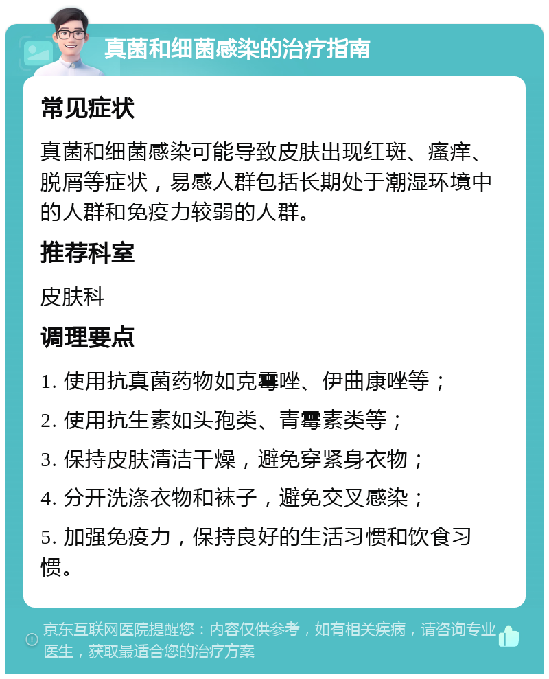 真菌和细菌感染的治疗指南 常见症状 真菌和细菌感染可能导致皮肤出现红斑、瘙痒、脱屑等症状，易感人群包括长期处于潮湿环境中的人群和免疫力较弱的人群。 推荐科室 皮肤科 调理要点 1. 使用抗真菌药物如克霉唑、伊曲康唑等； 2. 使用抗生素如头孢类、青霉素类等； 3. 保持皮肤清洁干燥，避免穿紧身衣物； 4. 分开洗涤衣物和袜子，避免交叉感染； 5. 加强免疫力，保持良好的生活习惯和饮食习惯。