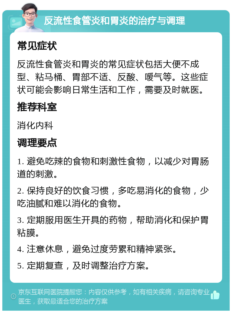 反流性食管炎和胃炎的治疗与调理 常见症状 反流性食管炎和胃炎的常见症状包括大便不成型、粘马桶、胃部不适、反酸、嗳气等。这些症状可能会影响日常生活和工作，需要及时就医。 推荐科室 消化内科 调理要点 1. 避免吃辣的食物和刺激性食物，以减少对胃肠道的刺激。 2. 保持良好的饮食习惯，多吃易消化的食物，少吃油腻和难以消化的食物。 3. 定期服用医生开具的药物，帮助消化和保护胃粘膜。 4. 注意休息，避免过度劳累和精神紧张。 5. 定期复查，及时调整治疗方案。