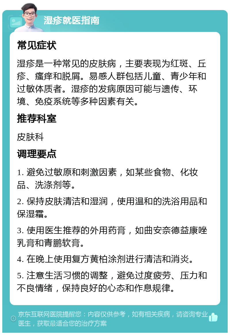 湿疹就医指南 常见症状 湿疹是一种常见的皮肤病，主要表现为红斑、丘疹、瘙痒和脱屑。易感人群包括儿童、青少年和过敏体质者。湿疹的发病原因可能与遗传、环境、免疫系统等多种因素有关。 推荐科室 皮肤科 调理要点 1. 避免过敏原和刺激因素，如某些食物、化妆品、洗涤剂等。 2. 保持皮肤清洁和湿润，使用温和的洗浴用品和保湿霜。 3. 使用医生推荐的外用药膏，如曲安奈德益康唑乳膏和青鹏软膏。 4. 在晚上使用复方黄柏涂剂进行清洁和消炎。 5. 注意生活习惯的调整，避免过度疲劳、压力和不良情绪，保持良好的心态和作息规律。