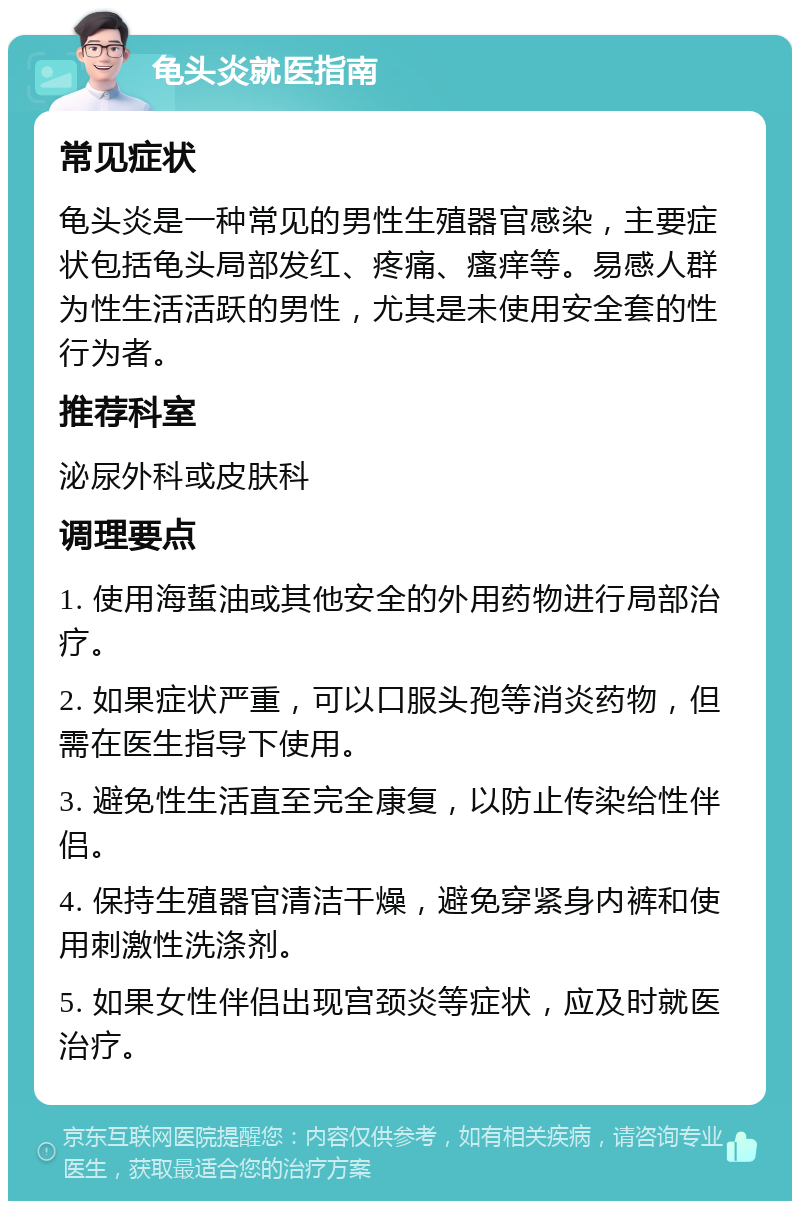 龟头炎就医指南 常见症状 龟头炎是一种常见的男性生殖器官感染，主要症状包括龟头局部发红、疼痛、瘙痒等。易感人群为性生活活跃的男性，尤其是未使用安全套的性行为者。 推荐科室 泌尿外科或皮肤科 调理要点 1. 使用海蜇油或其他安全的外用药物进行局部治疗。 2. 如果症状严重，可以口服头孢等消炎药物，但需在医生指导下使用。 3. 避免性生活直至完全康复，以防止传染给性伴侣。 4. 保持生殖器官清洁干燥，避免穿紧身内裤和使用刺激性洗涤剂。 5. 如果女性伴侣出现宫颈炎等症状，应及时就医治疗。