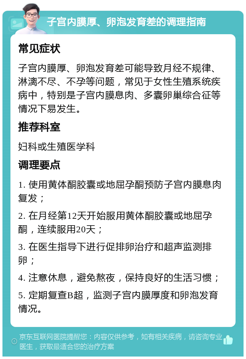 子宫内膜厚、卵泡发育差的调理指南 常见症状 子宫内膜厚、卵泡发育差可能导致月经不规律、淋漓不尽、不孕等问题，常见于女性生殖系统疾病中，特别是子宫内膜息肉、多囊卵巢综合征等情况下易发生。 推荐科室 妇科或生殖医学科 调理要点 1. 使用黄体酮胶囊或地屈孕酮预防子宫内膜息肉复发； 2. 在月经第12天开始服用黄体酮胶囊或地屈孕酮，连续服用20天； 3. 在医生指导下进行促排卵治疗和超声监测排卵； 4. 注意休息，避免熬夜，保持良好的生活习惯； 5. 定期复查B超，监测子宫内膜厚度和卵泡发育情况。