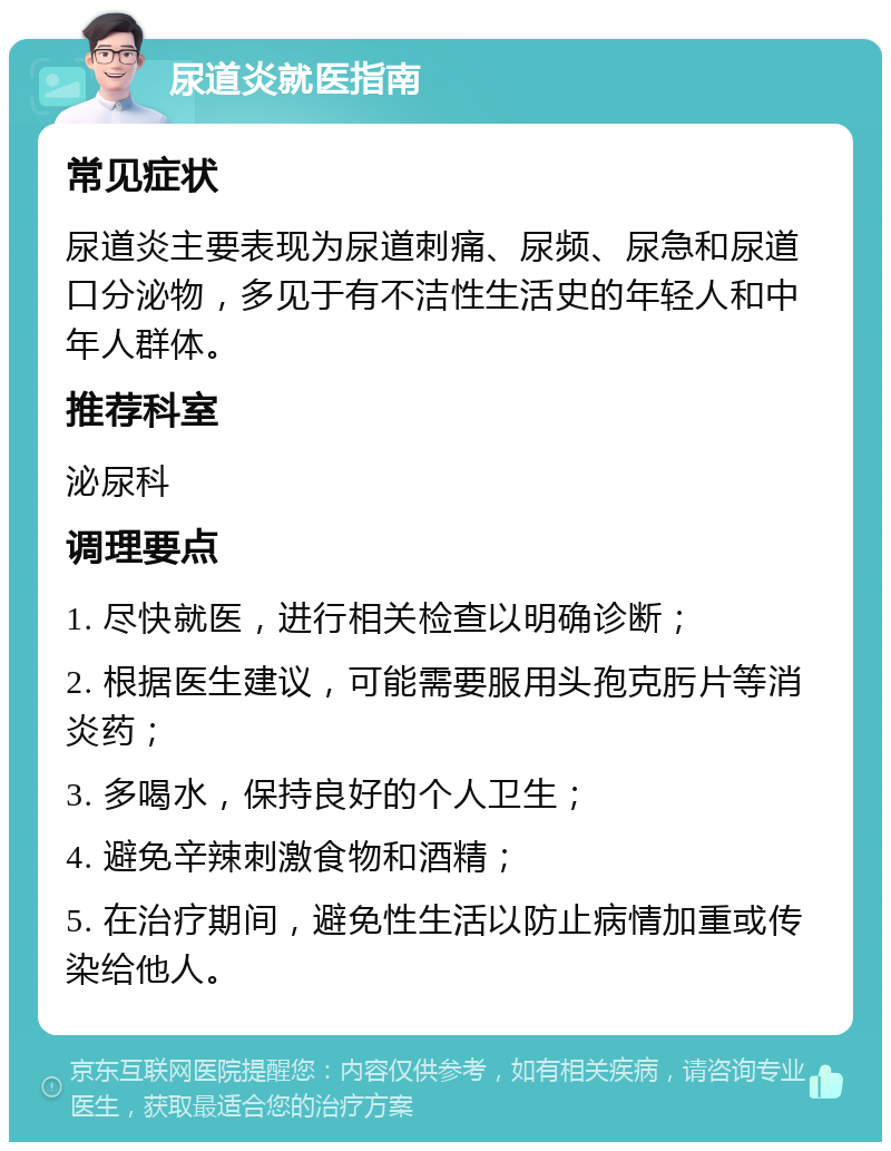 尿道炎就医指南 常见症状 尿道炎主要表现为尿道刺痛、尿频、尿急和尿道口分泌物，多见于有不洁性生活史的年轻人和中年人群体。 推荐科室 泌尿科 调理要点 1. 尽快就医，进行相关检查以明确诊断； 2. 根据医生建议，可能需要服用头孢克肟片等消炎药； 3. 多喝水，保持良好的个人卫生； 4. 避免辛辣刺激食物和酒精； 5. 在治疗期间，避免性生活以防止病情加重或传染给他人。