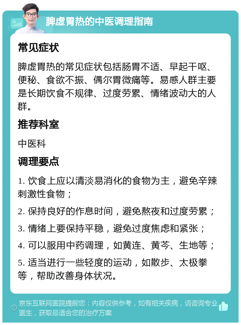 脾虚胃热的中医调理指南 常见症状 脾虚胃热的常见症状包括肠胃不适、早起干呕、便秘、食欲不振、偶尔胃微痛等。易感人群主要是长期饮食不规律、过度劳累、情绪波动大的人群。 推荐科室 中医科 调理要点 1. 饮食上应以清淡易消化的食物为主，避免辛辣刺激性食物； 2. 保持良好的作息时间，避免熬夜和过度劳累； 3. 情绪上要保持平稳，避免过度焦虑和紧张； 4. 可以服用中药调理，如黄连、黄芩、生地等； 5. 适当进行一些轻度的运动，如散步、太极拳等，帮助改善身体状况。