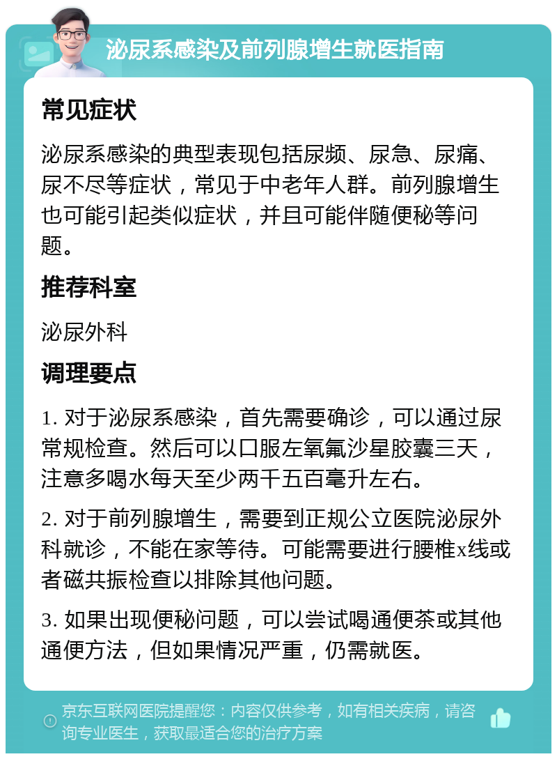 泌尿系感染及前列腺增生就医指南 常见症状 泌尿系感染的典型表现包括尿频、尿急、尿痛、尿不尽等症状，常见于中老年人群。前列腺增生也可能引起类似症状，并且可能伴随便秘等问题。 推荐科室 泌尿外科 调理要点 1. 对于泌尿系感染，首先需要确诊，可以通过尿常规检查。然后可以口服左氧氟沙星胶囊三天，注意多喝水每天至少两千五百毫升左右。 2. 对于前列腺增生，需要到正规公立医院泌尿外科就诊，不能在家等待。可能需要进行腰椎x线或者磁共振检查以排除其他问题。 3. 如果出现便秘问题，可以尝试喝通便茶或其他通便方法，但如果情况严重，仍需就医。