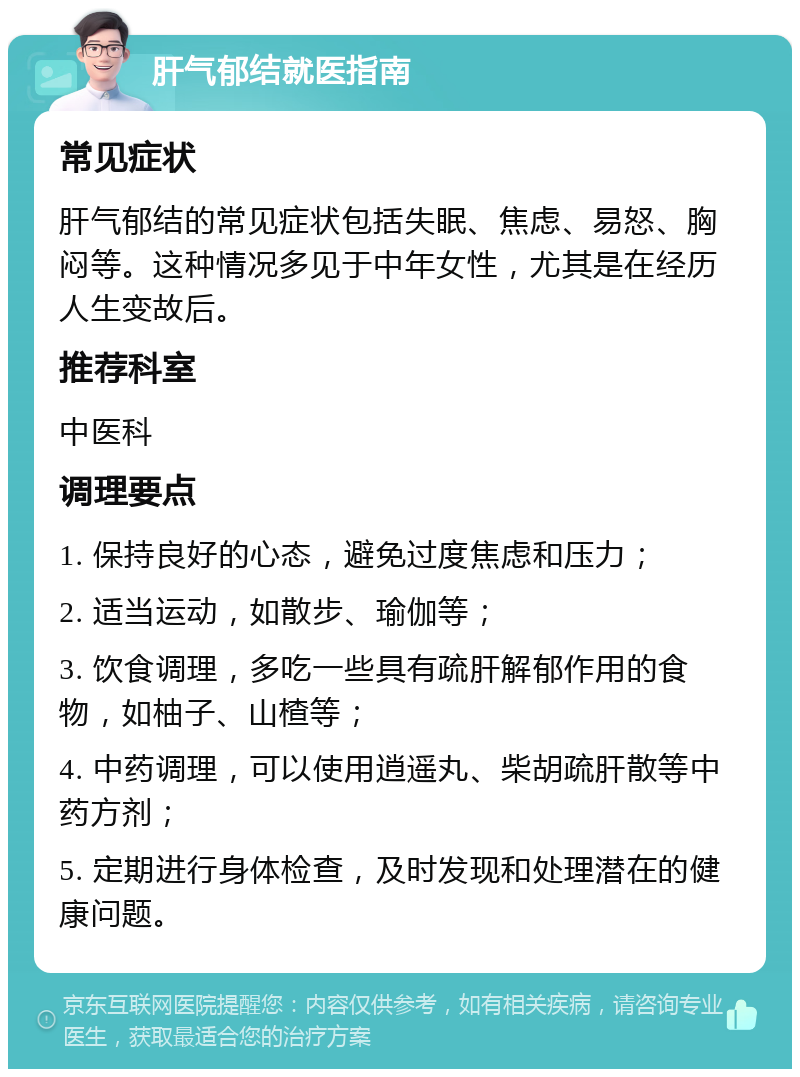 肝气郁结就医指南 常见症状 肝气郁结的常见症状包括失眠、焦虑、易怒、胸闷等。这种情况多见于中年女性，尤其是在经历人生变故后。 推荐科室 中医科 调理要点 1. 保持良好的心态，避免过度焦虑和压力； 2. 适当运动，如散步、瑜伽等； 3. 饮食调理，多吃一些具有疏肝解郁作用的食物，如柚子、山楂等； 4. 中药调理，可以使用逍遥丸、柴胡疏肝散等中药方剂； 5. 定期进行身体检查，及时发现和处理潜在的健康问题。