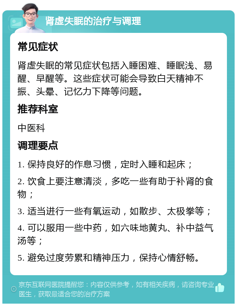 肾虚失眠的治疗与调理 常见症状 肾虚失眠的常见症状包括入睡困难、睡眠浅、易醒、早醒等。这些症状可能会导致白天精神不振、头晕、记忆力下降等问题。 推荐科室 中医科 调理要点 1. 保持良好的作息习惯，定时入睡和起床； 2. 饮食上要注意清淡，多吃一些有助于补肾的食物； 3. 适当进行一些有氧运动，如散步、太极拳等； 4. 可以服用一些中药，如六味地黄丸、补中益气汤等； 5. 避免过度劳累和精神压力，保持心情舒畅。