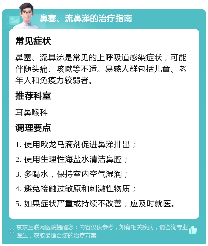 鼻塞、流鼻涕的治疗指南 常见症状 鼻塞、流鼻涕是常见的上呼吸道感染症状，可能伴随头痛、咳嗽等不适。易感人群包括儿童、老年人和免疫力较弱者。 推荐科室 耳鼻喉科 调理要点 1. 使用欧龙马滴剂促进鼻涕排出； 2. 使用生理性海盐水清洁鼻腔； 3. 多喝水，保持室内空气湿润； 4. 避免接触过敏原和刺激性物质； 5. 如果症状严重或持续不改善，应及时就医。