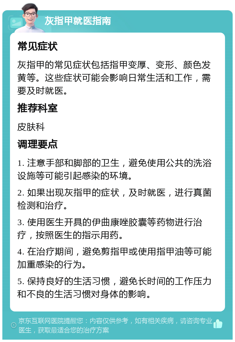 灰指甲就医指南 常见症状 灰指甲的常见症状包括指甲变厚、变形、颜色发黄等。这些症状可能会影响日常生活和工作，需要及时就医。 推荐科室 皮肤科 调理要点 1. 注意手部和脚部的卫生，避免使用公共的洗浴设施等可能引起感染的环境。 2. 如果出现灰指甲的症状，及时就医，进行真菌检测和治疗。 3. 使用医生开具的伊曲康唑胶囊等药物进行治疗，按照医生的指示用药。 4. 在治疗期间，避免剪指甲或使用指甲油等可能加重感染的行为。 5. 保持良好的生活习惯，避免长时间的工作压力和不良的生活习惯对身体的影响。