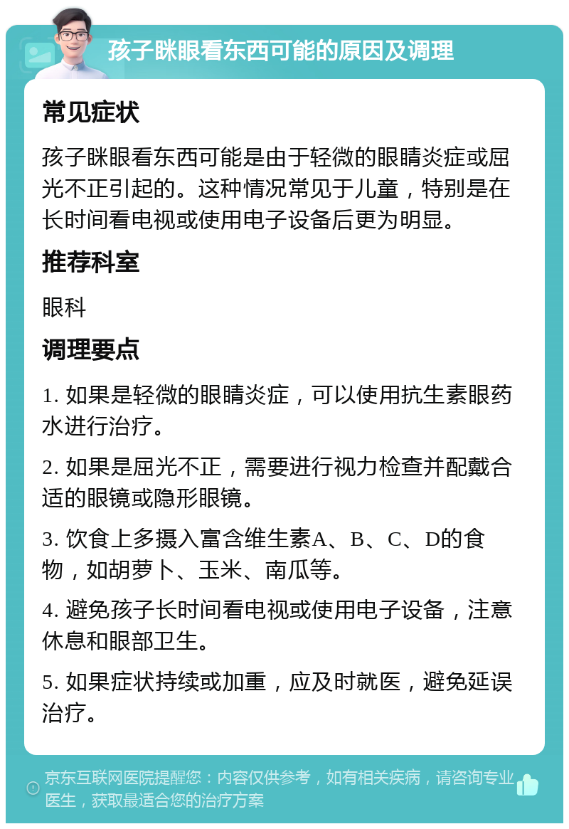 孩子眯眼看东西可能的原因及调理 常见症状 孩子眯眼看东西可能是由于轻微的眼睛炎症或屈光不正引起的。这种情况常见于儿童，特别是在长时间看电视或使用电子设备后更为明显。 推荐科室 眼科 调理要点 1. 如果是轻微的眼睛炎症，可以使用抗生素眼药水进行治疗。 2. 如果是屈光不正，需要进行视力检查并配戴合适的眼镜或隐形眼镜。 3. 饮食上多摄入富含维生素A、B、C、D的食物，如胡萝卜、玉米、南瓜等。 4. 避免孩子长时间看电视或使用电子设备，注意休息和眼部卫生。 5. 如果症状持续或加重，应及时就医，避免延误治疗。