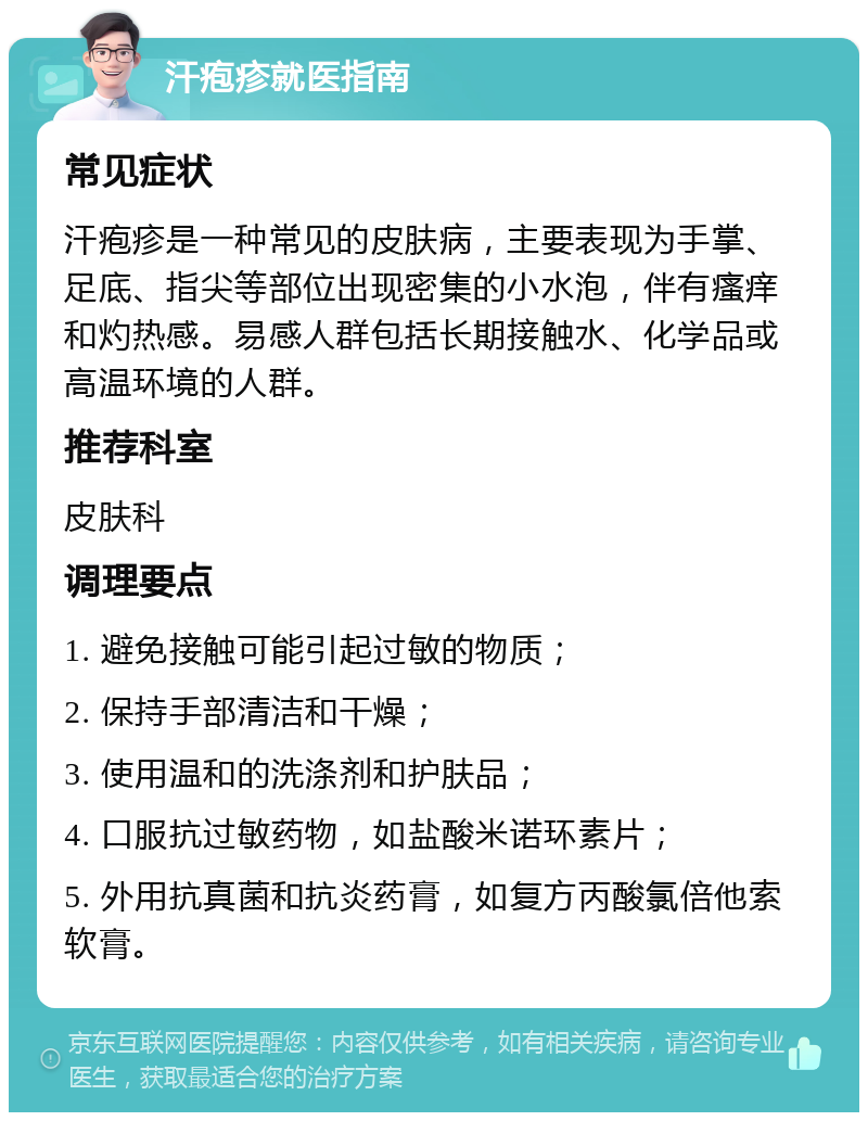 汗疱疹就医指南 常见症状 汗疱疹是一种常见的皮肤病，主要表现为手掌、足底、指尖等部位出现密集的小水泡，伴有瘙痒和灼热感。易感人群包括长期接触水、化学品或高温环境的人群。 推荐科室 皮肤科 调理要点 1. 避免接触可能引起过敏的物质； 2. 保持手部清洁和干燥； 3. 使用温和的洗涤剂和护肤品； 4. 口服抗过敏药物，如盐酸米诺环素片； 5. 外用抗真菌和抗炎药膏，如复方丙酸氯倍他索软膏。