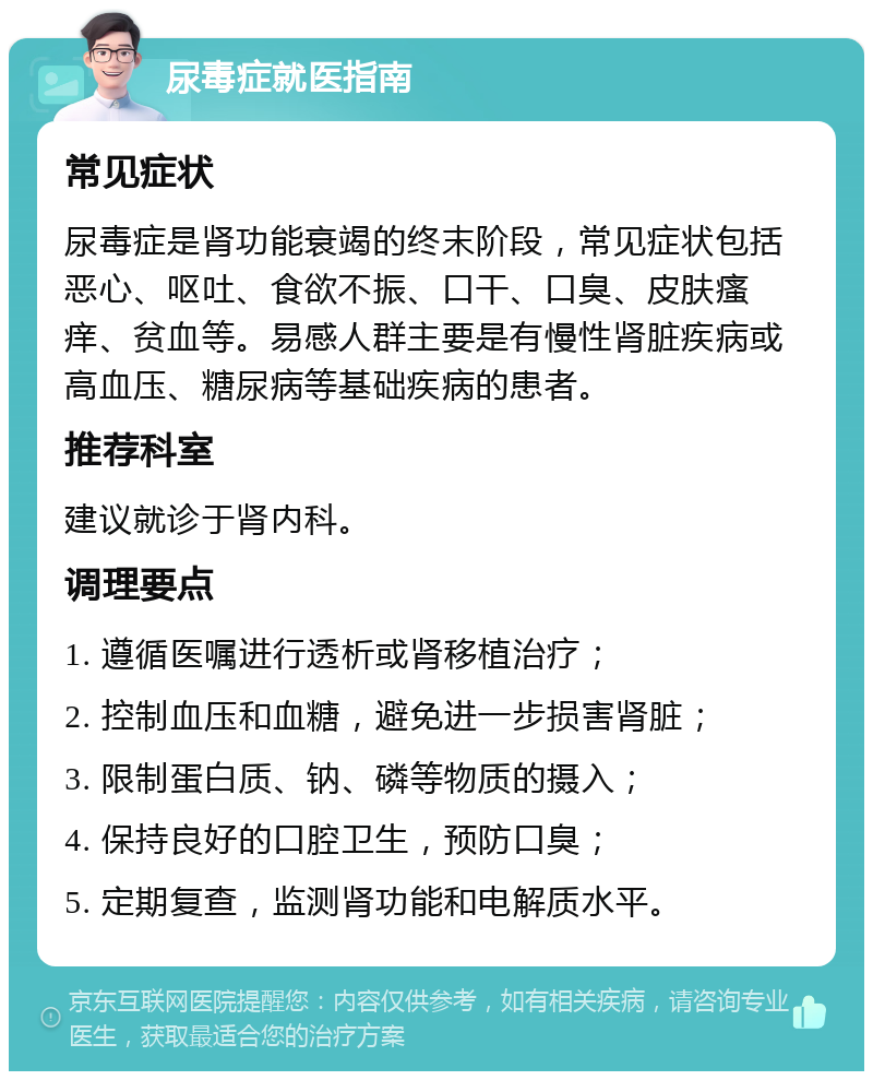 尿毒症就医指南 常见症状 尿毒症是肾功能衰竭的终末阶段，常见症状包括恶心、呕吐、食欲不振、口干、口臭、皮肤瘙痒、贫血等。易感人群主要是有慢性肾脏疾病或高血压、糖尿病等基础疾病的患者。 推荐科室 建议就诊于肾内科。 调理要点 1. 遵循医嘱进行透析或肾移植治疗； 2. 控制血压和血糖，避免进一步损害肾脏； 3. 限制蛋白质、钠、磷等物质的摄入； 4. 保持良好的口腔卫生，预防口臭； 5. 定期复查，监测肾功能和电解质水平。