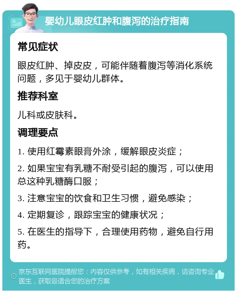 婴幼儿眼皮红肿和腹泻的治疗指南 常见症状 眼皮红肿、掉皮皮，可能伴随着腹泻等消化系统问题，多见于婴幼儿群体。 推荐科室 儿科或皮肤科。 调理要点 1. 使用红霉素眼膏外涂，缓解眼皮炎症； 2. 如果宝宝有乳糖不耐受引起的腹泻，可以使用总这种乳糖酶口服； 3. 注意宝宝的饮食和卫生习惯，避免感染； 4. 定期复诊，跟踪宝宝的健康状况； 5. 在医生的指导下，合理使用药物，避免自行用药。