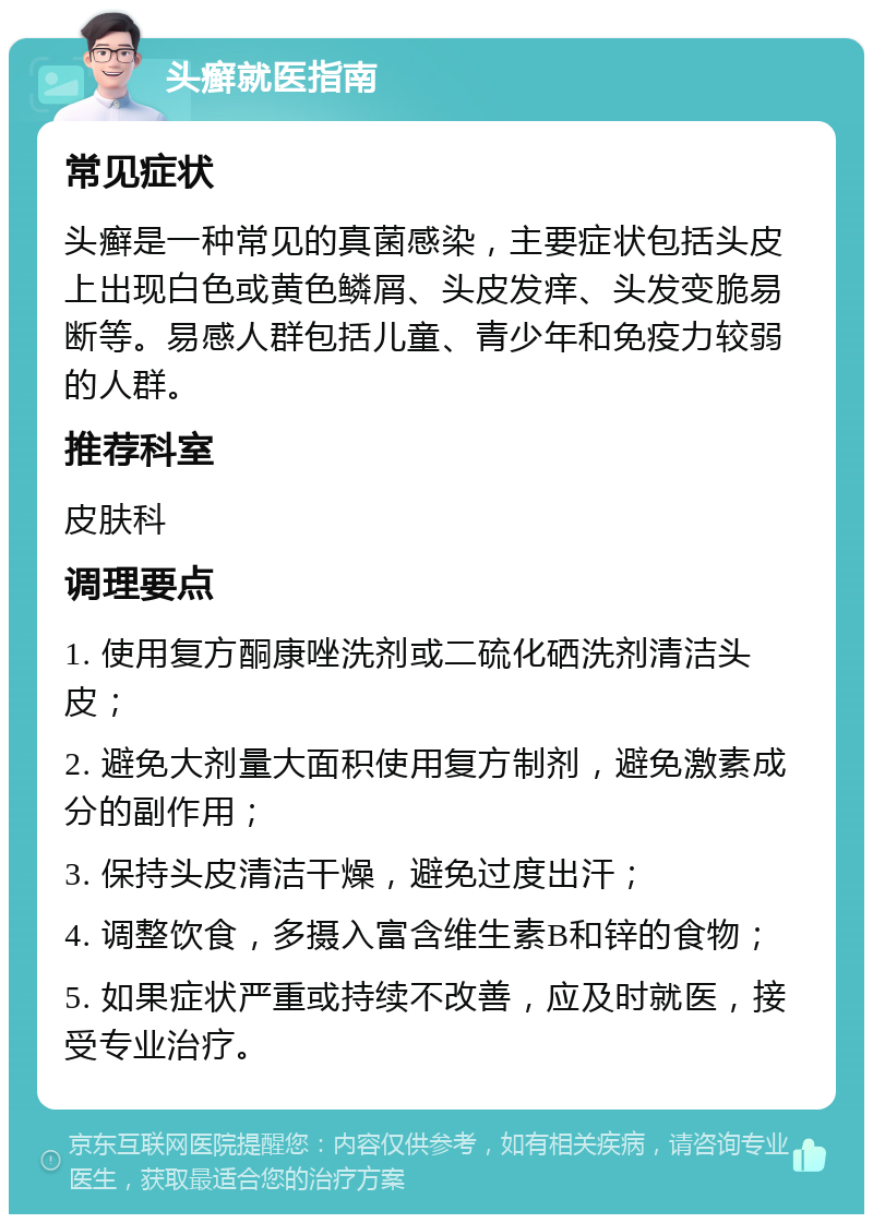 头癣就医指南 常见症状 头癣是一种常见的真菌感染，主要症状包括头皮上出现白色或黄色鳞屑、头皮发痒、头发变脆易断等。易感人群包括儿童、青少年和免疫力较弱的人群。 推荐科室 皮肤科 调理要点 1. 使用复方酮康唑洗剂或二硫化硒洗剂清洁头皮； 2. 避免大剂量大面积使用复方制剂，避免激素成分的副作用； 3. 保持头皮清洁干燥，避免过度出汗； 4. 调整饮食，多摄入富含维生素B和锌的食物； 5. 如果症状严重或持续不改善，应及时就医，接受专业治疗。