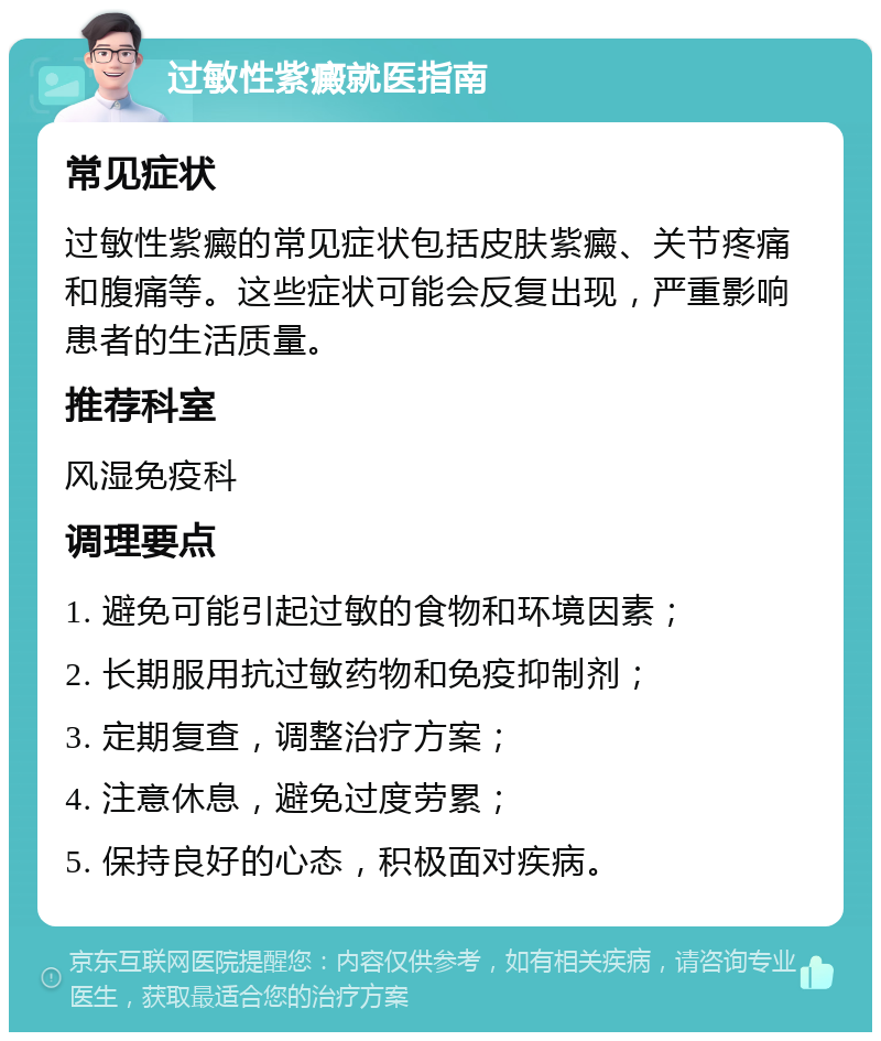 过敏性紫癜就医指南 常见症状 过敏性紫癜的常见症状包括皮肤紫癜、关节疼痛和腹痛等。这些症状可能会反复出现，严重影响患者的生活质量。 推荐科室 风湿免疫科 调理要点 1. 避免可能引起过敏的食物和环境因素； 2. 长期服用抗过敏药物和免疫抑制剂； 3. 定期复查，调整治疗方案； 4. 注意休息，避免过度劳累； 5. 保持良好的心态，积极面对疾病。