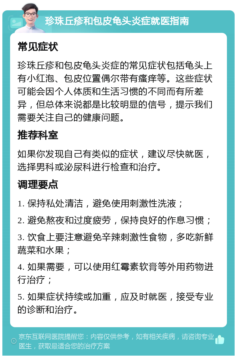 珍珠丘疹和包皮龟头炎症就医指南 常见症状 珍珠丘疹和包皮龟头炎症的常见症状包括龟头上有小红泡、包皮位置偶尔带有瘙痒等。这些症状可能会因个人体质和生活习惯的不同而有所差异，但总体来说都是比较明显的信号，提示我们需要关注自己的健康问题。 推荐科室 如果你发现自己有类似的症状，建议尽快就医，选择男科或泌尿科进行检查和治疗。 调理要点 1. 保持私处清洁，避免使用刺激性洗液； 2. 避免熬夜和过度疲劳，保持良好的作息习惯； 3. 饮食上要注意避免辛辣刺激性食物，多吃新鲜蔬菜和水果； 4. 如果需要，可以使用红霉素软膏等外用药物进行治疗； 5. 如果症状持续或加重，应及时就医，接受专业的诊断和治疗。