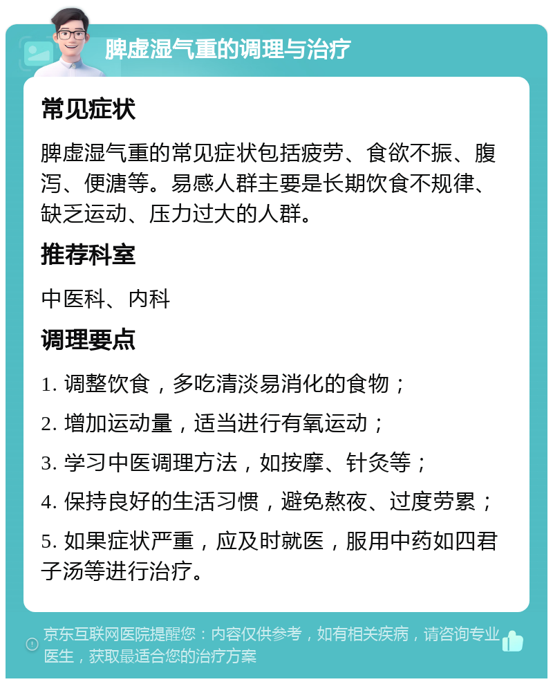 脾虚湿气重的调理与治疗 常见症状 脾虚湿气重的常见症状包括疲劳、食欲不振、腹泻、便溏等。易感人群主要是长期饮食不规律、缺乏运动、压力过大的人群。 推荐科室 中医科、内科 调理要点 1. 调整饮食，多吃清淡易消化的食物； 2. 增加运动量，适当进行有氧运动； 3. 学习中医调理方法，如按摩、针灸等； 4. 保持良好的生活习惯，避免熬夜、过度劳累； 5. 如果症状严重，应及时就医，服用中药如四君子汤等进行治疗。