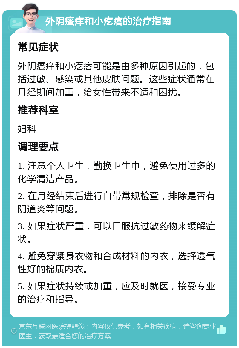 外阴瘙痒和小疙瘩的治疗指南 常见症状 外阴瘙痒和小疙瘩可能是由多种原因引起的，包括过敏、感染或其他皮肤问题。这些症状通常在月经期间加重，给女性带来不适和困扰。 推荐科室 妇科 调理要点 1. 注意个人卫生，勤换卫生巾，避免使用过多的化学清洁产品。 2. 在月经结束后进行白带常规检查，排除是否有阴道炎等问题。 3. 如果症状严重，可以口服抗过敏药物来缓解症状。 4. 避免穿紧身衣物和合成材料的内衣，选择透气性好的棉质内衣。 5. 如果症状持续或加重，应及时就医，接受专业的治疗和指导。