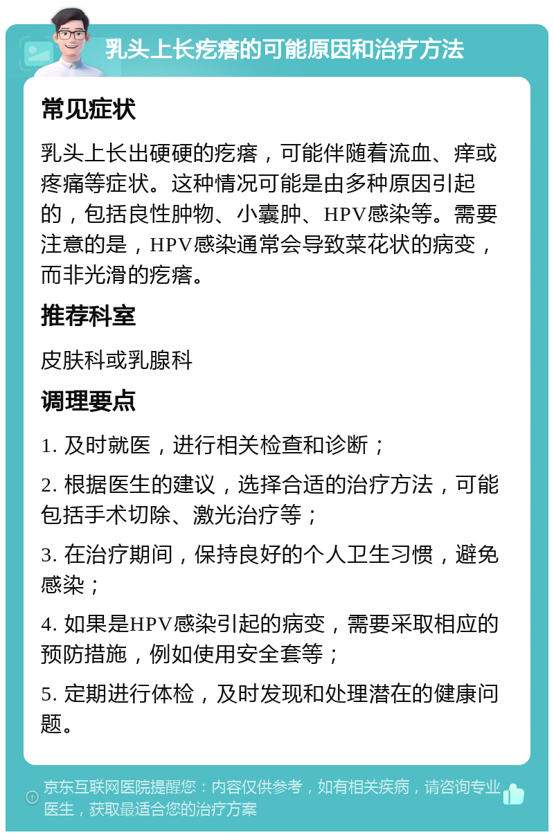 乳头上长疙瘩的可能原因和治疗方法 常见症状 乳头上长出硬硬的疙瘩，可能伴随着流血、痒或疼痛等症状。这种情况可能是由多种原因引起的，包括良性肿物、小囊肿、HPV感染等。需要注意的是，HPV感染通常会导致菜花状的病变，而非光滑的疙瘩。 推荐科室 皮肤科或乳腺科 调理要点 1. 及时就医，进行相关检查和诊断； 2. 根据医生的建议，选择合适的治疗方法，可能包括手术切除、激光治疗等； 3. 在治疗期间，保持良好的个人卫生习惯，避免感染； 4. 如果是HPV感染引起的病变，需要采取相应的预防措施，例如使用安全套等； 5. 定期进行体检，及时发现和处理潜在的健康问题。