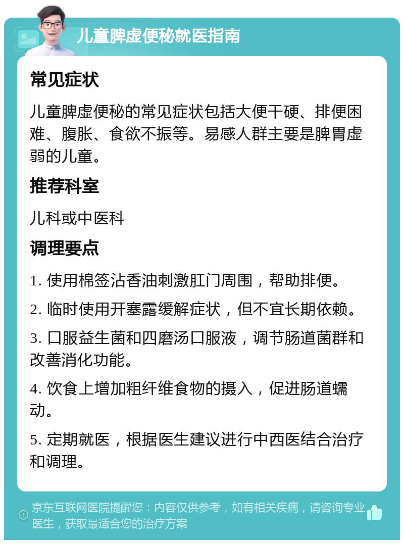 儿童脾虚便秘就医指南 常见症状 儿童脾虚便秘的常见症状包括大便干硬、排便困难、腹胀、食欲不振等。易感人群主要是脾胃虚弱的儿童。 推荐科室 儿科或中医科 调理要点 1. 使用棉签沾香油刺激肛门周围，帮助排便。 2. 临时使用开塞露缓解症状，但不宜长期依赖。 3. 口服益生菌和四磨汤口服液，调节肠道菌群和改善消化功能。 4. 饮食上增加粗纤维食物的摄入，促进肠道蠕动。 5. 定期就医，根据医生建议进行中西医结合治疗和调理。