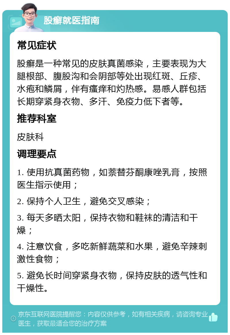 股癣就医指南 常见症状 股癣是一种常见的皮肤真菌感染，主要表现为大腿根部、腹股沟和会阴部等处出现红斑、丘疹、水疱和鳞屑，伴有瘙痒和灼热感。易感人群包括长期穿紧身衣物、多汗、免疫力低下者等。 推荐科室 皮肤科 调理要点 1. 使用抗真菌药物，如萘替芬酮康唑乳膏，按照医生指示使用； 2. 保持个人卫生，避免交叉感染； 3. 每天多晒太阳，保持衣物和鞋袜的清洁和干燥； 4. 注意饮食，多吃新鲜蔬菜和水果，避免辛辣刺激性食物； 5. 避免长时间穿紧身衣物，保持皮肤的透气性和干燥性。