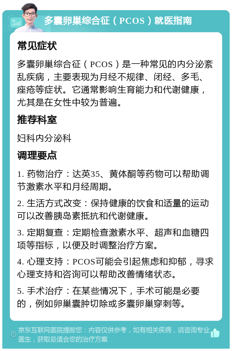 多囊卵巢综合征（PCOS）就医指南 常见症状 多囊卵巢综合征（PCOS）是一种常见的内分泌紊乱疾病，主要表现为月经不规律、闭经、多毛、痤疮等症状。它通常影响生育能力和代谢健康，尤其是在女性中较为普遍。 推荐科室 妇科内分泌科 调理要点 1. 药物治疗：达英35、黄体酮等药物可以帮助调节激素水平和月经周期。 2. 生活方式改变：保持健康的饮食和适量的运动可以改善胰岛素抵抗和代谢健康。 3. 定期复查：定期检查激素水平、超声和血糖四项等指标，以便及时调整治疗方案。 4. 心理支持：PCOS可能会引起焦虑和抑郁，寻求心理支持和咨询可以帮助改善情绪状态。 5. 手术治疗：在某些情况下，手术可能是必要的，例如卵巢囊肿切除或多囊卵巢穿刺等。