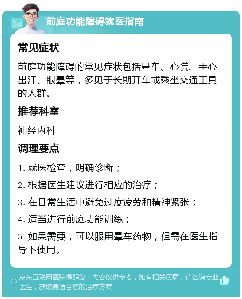 前庭功能障碍就医指南 常见症状 前庭功能障碍的常见症状包括晕车、心慌、手心出汗、眼晕等，多见于长期开车或乘坐交通工具的人群。 推荐科室 神经内科 调理要点 1. 就医检查，明确诊断； 2. 根据医生建议进行相应的治疗； 3. 在日常生活中避免过度疲劳和精神紧张； 4. 适当进行前庭功能训练； 5. 如果需要，可以服用晕车药物，但需在医生指导下使用。